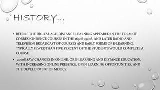 HISTORY…
• BEFORE THE DIGITAL AGE, DISTANCE LEARNING APPEARED IN THE FORM OF
CORRESPONDENCE COURSES IN THE 1890S-1920S, AND LATER RADIO AND
TELEVISION BROADCAST OF COURSES AND EARLY FORMS OF E-LEARNING.
TYPICALLY FEWER THAN FIVE PERCENT OF THE STUDENTS WOULD COMPLETE A
COURSE.
• 2000S SAW CHANGES IN ONLINE, OR E-LEARNING AND DISTANCE EDUCATION,
WITH INCREASING ONLINE PRESENCE, OPEN LEARNING OPPORTUNITIES, AND
THE DEVELOPMENT OF MOOCS.
 