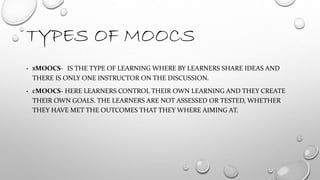 TYPES OF MOOCS
• XMOOCS- IS THE TYPE OF LEARNING WHERE BY LEARNERS SHARE IDEAS AND
THERE IS ONLY ONE INSTRUCTOR ON THE DISCUSSION.
• CMOOCS- HERE LEARNERS CONTROL THEIR OWN LEARNING AND THEY CREATE
THEIR OWN GOALS. THE LEARNERS ARE NOT ASSESSED OR TESTED, WHETHER
THEY HAVE MET THE OUTCOMES THAT THEY WHERE AIMING AT.
 