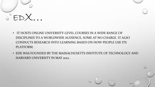 EDX…
• IT HOSTS ONLINE UNIVERSITY-LEVEL COURSES IN A WIDE RANGE OF
DISCIPLINES TO A WORLDWIDE AUDIENCE, SOME AT NO CHARGE. IT ALSO
CONDUCTS RESEARCH INTO LEARNING BASED ON HOW PEOPLE USE ITS
PLATFORM.
• EDX WAS FOUNDED BY THE MASSACHUSETTS INSTITUTE OF TECHNOLOGY AND
HARVARD UNIVERSITY IN MAY 2012.
 