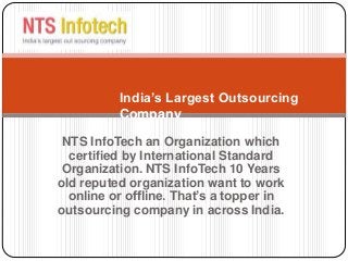 NTS InfoTech an Organization which
certified by International Standard
Organization. NTS InfoTech 10 Years
old reputed organization want to work
online or offline. That’s a topper in
outsourcing company in across India.
India’s Largest Outsourcing
Company
 