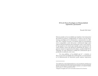 El Uso de Nuevas Tecnologías en el Sistema Judicial:
experiencias y precauciones1
Ricardo Lillo Lobos2
Diversas pueden ser las necesidades que impulsan a las instituciones
del sistema de justicia a modernizarse en cuanto al uso de herra-
mientas tecnológicas de la información y comunicación (en adel-
ante TIC): mejorar el acceso a la justicia; forjar un acercamiento
con la comunidad a través del acceso a información legal, tanto
respecto del funcionamiento de la institución como a otros materia-
les que pueden ser de interés (por ejemplo, para la preparación de
casos); facilitar y hacer más efectiva la tramitación de causas; y, en
general, mejorar la organización del trabajo y productividad de los
tribunales, así como optimizar la calidad de la información que es
producida en audiencia, entre otras.
En otras palabras, se ha señalado que la “…e-justicia, es
decir, el uso de las tecnologías de la información y el conocimiento
en la Administración de justicia(sic) puede suponer importantes
1
Esta publicación se basa fundamentalmente en otra investigación realizada por el
autor para el Centro de Estudios de Justicia de las Américas, y que fuera presentada
durante el VIII Seminario de Gestión Judicial realizado en la ciudad de Brasilia,
entre los días 29 a 30 de noviembre de 2010.
2
Abogado Investigador del Centro de Estudio de Justicia de las Américas.
 