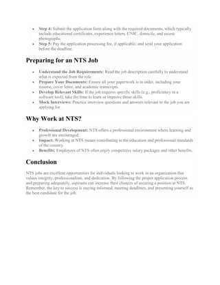  Step 4: Submit the application form along with the required documents, which typically
include educational certificates, experience letters, CNIC, domicile, and recent
photographs.
 Step 5: Pay the application processing fee, if applicable, and send your application
before the deadline.
Preparing for an NTS Job
 Understand the Job Requirements: Read the job description carefully to understand
what is expected from the role.
 Prepare Your Documents: Ensure all your paperwork is in order, including your
resume, cover letter, and academic transcripts.
 Develop Relevant Skills: If the job requires specific skills (e.g., proficiency in a
software tool), take the time to learn or improve those skills.
 Mock Interviews: Practice interview questions and answers relevant to the job you are
applying for.
Why Work at NTS?
 Professional Development: NTS offers a professional environment where learning and
growth are encouraged.
 Impact: Working at NTS means contributing to the education and professional standards
of the country.
 Benefits: Employees of NTS often enjoy competitive salary packages and other benefits.
Conclusion
NTS jobs are excellent opportunities for individuals looking to work in an organization that
values integrity, professionalism, and dedication. By following the proper application process
and preparing adequately, aspirants can increase their chances of securing a position at NTS.
Remember, the key to success is staying informed, meeting deadlines, and presenting yourself as
the best candidate for the job.
 
