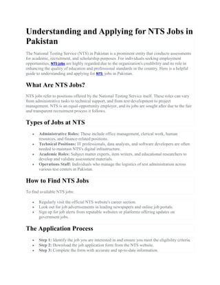Understanding and Applying for NTS Jobs in
Pakistan
The National Testing Service (NTS) in Pakistan is a prominent entity that conducts assessments
for academic, recruitment, and scholarship purposes. For individuals seeking employment
opportunities, NTS jobs are highly regarded due to the organization's credibility and its role in
enhancing the quality of education and professional standards in the country. Here is a helpful
guide to understanding and applying for NTS jobs in Pakistan.
What Are NTS Jobs?
NTS jobs refer to positions offered by the National Testing Service itself. These roles can vary
from administrative tasks to technical support, and from test development to project
management. NTS is an equal-opportunity employer, and its jobs are sought after due to the fair
and transparent recruitment process it follows.
Types of Jobs at NTS
 Administrative Roles: These include office management, clerical work, human
resources, and finance-related positions.
 Technical Positions: IT professionals, data analysts, and software developers are often
needed to maintain NTS's digital infrastructure.
 Academic Roles: Subject matter experts, item writers, and educational researchers to
develop and validate assessment materials.
 Operations Staff: Individuals who manage the logistics of test administration across
various test centers in Pakistan.
How to Find NTS Jobs
To find available NTS jobs:
 Regularly visit the official NTS website's career section.
 Look out for job advertisements in leading newspapers and online job portals.
 Sign up for job alerts from reputable websites or platforms offering updates on
government jobs.
The Application Process
 Step 1: Identify the job you are interested in and ensure you meet the eligibility criteria.
 Step 2: Download the job application form from the NTS website.
 Step 3: Complete the form with accurate and up-to-date information.
 