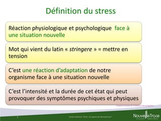 Définition du stress
Réaction physiologique et psychologique face à
une situation nouvelle
Mot qui vient du latin « stringere » = mettre en
tension
C’est une réaction d’adaptation de notre
organisme face à une situation nouvelle
C’est l’intensité et la durée de cet état qui peut
provoquer des symptômes psychiques et physiques
D’après les travaux de l’Institute of NeuroCognitism

3

Extrait conférence "Stress : les apports des Neurosciences""

3

 