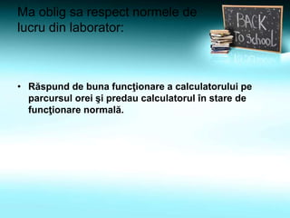 Ma oblig sa respect normele de
lucru din laborator:
• Răspund de buna funcţionare a calculatorului pe
parcursul orei şi predau calculatorul în stare de
funcţionare normală.
 