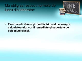 Ma oblig sa respect normele de
lucru din laborator:
• Eventualele daune şi modificări produse asupra
calculatoarelor vor fi remediate şi suportate de
colectivul clasei.
 