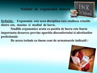 Notiuni de ergonomia muncii
Definitie . Ergonomia este acea disciplina care studiaza relatiile
dintre om, masina si mediul de lucru.
Studiile ergonomice arata ca pozitia de lucru este foarte
importanta deoarece previne aparitia disconfortului si afectiunilor
profesionale
De aceea trebuie sa tinem cont de urmatoarele indicatii :
 