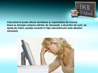 Calculatorul poate afecta sanătatea şi capacitatea de muncă.
Dacă se doreşte evitarea stărilor de oboseală, a durerilor de ochi, de
spate,de mâini, poziţia corectă în faţa calculatorului este absolut
necesară.
 