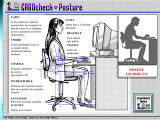 CAPUL
Sa fie centrat pe mijlocul
monitorului, la o lungime de
brat de acesta si cu marginea
de sus a ecranului la nivelul
sprancenelor
UMERII
Tinuti confortabil in jos si
cu spatele drept,
mentinand curbura
lombara
COATELE
Relaxate, apropiate
de corp la
aproximativ 900
INCHEIETURILE
Relaxate intr-o pozitie neutra,
fara sa se sprijine de marginea
biroului
GENUNCHII
Putin mai jos decat coapsele
SCAUNUL
Impins usor inainte
GATUL
Drept, fara a fi inclinat
fata-spate
DEGETELE
Usor indoite
spre palma
TALPILE
Lipite de
pardoseala
POZITIE
INCORECTA
 