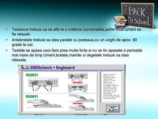 • Tastatura trebuie sa se afle la o inaltime convenabila,astfel incat umerii sa
fie relaxati.
• Antebratele trebuie sa stea paralel cu podeaua,cu un unghi de apox. 90
grade la cot.
• Tastele se apasa usor,fara prea multa forta si nu se tin apasate o perioada
mai mare de timp.Umerii,bratele,mainile si degetele trebuie sa stea
relaxate.
 