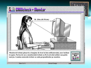 Monitorul trebuie plasat la o lungime de brat in fata utilizatorului, usor inclinat
in spate. Partea de sus a monitorului trebuie sa fie la nivelul ochilor sau putin
mai jos. Lumina naturala trebuie sa cada perpendicular pe monitor.
 