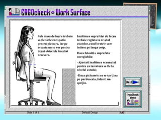 Sub masa de lucru trebuie
sa fie suficient spatiu
pentru picioare, iar pe
aceasta nu se vor pastra
decat obiectele imediat
necesare.
Inaltimea suprafetei de lucru
trebuie reglata la nivelul
coatelor, cand bratele sunt
intinse pe langa corp.
Daca folositi o suprafata
nereglabila:
-Ajustati inaltimea scaunului
pentru ca tastatura sa fie la
nivelul cotului;
-Daca picioarele nu se sprijina
pe pardoseala, folositi un
sprijin.
 