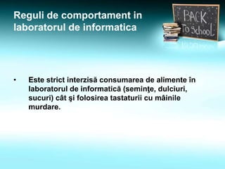 Reguli de comportament in
laboratorul de informatica
• Este strict interzisă consumarea de alimente în
laboratorul de informatică (seminţe, dulciuri,
sucuri) cât şi folosirea tastaturii cu mâinile
murdare.
 