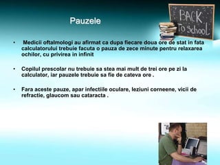 Pauzele
• Medicii oftalmologi au afirmat ca dupa fiecare doua ore de stat in fata
calculatorului trebuie facuta o pauza de zece minute pentru relaxarea
ochilor, cu privirea in infinit
• Copilul prescolar nu trebuie sa stea mai mult de trei ore pe zi la
calculator, iar pauzele trebuie sa fie de cateva ore .
• Fara aceste pauze, apar infectiile oculare, leziuni corneene, vicii de
refractie, glaucom sau cataracta .
 