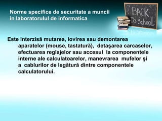 Norme specifice de securitate a muncii
in laboratorulul de informatica
Este interzisă mutarea, lovirea sau demontarea
aparatelor (mouse, tastatură), detaşarea carcaselor,
efectuarea reglajelor sau accesul la componentele
interne ale calculatoarelor, manevrarea mufelor şi
a cablurilor de legătură dintre componentele
calculatorului.
 