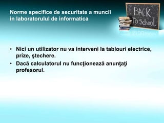 Norme specifice de securitate a muncii
in laboratorulul de informatica
• Nici un utilizator nu va interveni la tablouri electrice,
prize, ştechere.
• Dacă calculatorul nu funcţionează anunţaţi
profesorul.
 
