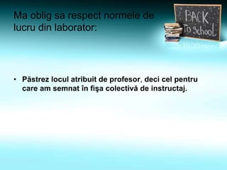 Ma oblig sa respect normele de
lucru din laborator:
• Păstrez locul atribuit de profesor, deci cel pentru
care am semnat în fişa colectivă de instructaj.
 