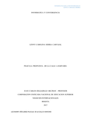 INFORMATICADELA INCONVERGENCIA
LENNY CAROLINA SIERRA
LIZZ MURRY AÑO(2003) PELICULA DE LA CALLE A HARVARD
INFORMATICA Y CONVERGENCIA
LENNY CAROLINA SIERRA CARVAJAL
PELICULA PROPUESTA -DE LA CALLE A HARVARD-
JUAN CARLOS DELGADILLO BELTRAN –PROFESOR
CORPORACION UNIFICADA NACIONAL DE EDUCACION SUPERIOR
NEGOCIOS INTERNACIONALES
BOGOTA
2017
 