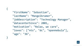 {
"firstName": "Sebastian",
"lastName": "Mangelkramer",
"jobDescription": "Technology Manager",
"datacenterSince": 2001,
"motivation": "Relax, we care",
"loves": ["nts", "dc", "opennebula"],
"age": "36",
}
 