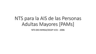 NTS para la AIS de las Personas
Adultas Mayores [PAMs]
NTS 043-MINSA/DGSP-V.01 - 2006
 