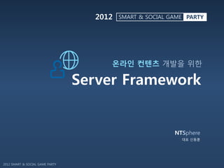 2012   SMART & SOCIAL GAME PARTY




                                      온라인 컨텐츠 개발을 위한

                                 Server Framework


                                                          NTSphere
                                                            대표 신동훈




2012 SMART & SOCIAL GAME PARTY
 