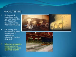 MODEL TESTING
7
 Resistance &
propulsion tests
were conducted in
VTT Technical
Research Centre –
Helsinki (FINLAND)
 ICE Testing was
conducted in Aalto
University ICE
Technology
Laboratory Helsinki
(FINLAND)
 Minimum propulsion
power during ice
navigation has been
approved by DNV.
PHOTO COURTESY: VTT & AALTO
 