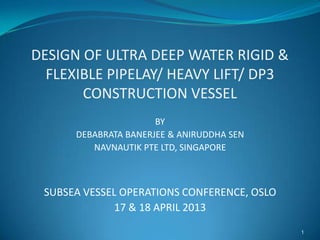 DESIGN OF ULTRA DEEP WATER RIGID &
FLEXIBLE PIPELAY/ HEAVY LIFT/ DP3
CONSTRUCTION VESSEL
BY
DEBABRATA BANERJEE & ANIRUDDHA SEN
NAVNAUTIK PTE LTD, SINGAPORE
SUBSEA VESSEL OPERATIONS CONFERENCE, OSLO
17 & 18 APRIL 2013
1
 