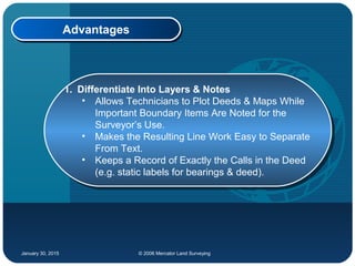 January 30, 2015 © 2006 Mercator Land Surveying
AdvantagesAdvantages
1. Differentiate Into Layers & Notes
• Allows Technicians to Plot Deeds & Maps While
Important Boundary Items Are Noted for the
Surveyor’s Use.
• Makes the Resulting Line Work Easy to Separate
From Text.
• Keeps a Record of Exactly the Calls in the Deed
(e.g. static labels for bearings & deed).
1. Differentiate Into Layers & Notes
• Allows Technicians to Plot Deeds & Maps While
Important Boundary Items Are Noted for the
Surveyor’s Use.
• Makes the Resulting Line Work Easy to Separate
From Text.
• Keeps a Record of Exactly the Calls in the Deed
(e.g. static labels for bearings & deed).
 