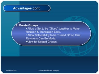 January 30, 2015 © 2006 Mercator Land Surveying
Advantages cont.Advantages cont.
2. Create Groups
• Allow a Set to be “Glued” together to Make
Rotation & Translation Easy.
• Allow Selectability to be Turned Off so That
Revisions Can Be Made.
•Allow for Nested Groups.
2. Create Groups
• Allow a Set to be “Glued” together to Make
Rotation & Translation Easy.
• Allow Selectability to be Turned Off so That
Revisions Can Be Made.
•Allow for Nested Groups.
 