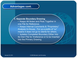 January 30, 2015 © 2006 Mercator Land Surveying
Advantages cont.Advantages cont.
3. Separate Boundary Drawing
• Keeps All Notes and Plots Together in
one File for Reference.
• Keeps Internal Comments & “Proprietary”
Analysis In-House. For us a prefix of “zz”
means it does not go to clients for others.
• Isolates Completed Boundary Either Into
Its Own File for Xreference or to be Inserted
Into the Primary Drawing.
3. Separate Boundary Drawing
• Keeps All Notes and Plots Together in
one File for Reference.
• Keeps Internal Comments & “Proprietary”
Analysis In-House. For us a prefix of “zz”
means it does not go to clients for others.
• Isolates Completed Boundary Either Into
Its Own File for Xreference or to be Inserted
Into the Primary Drawing.
 