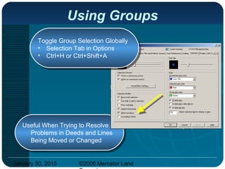 January 30, 2015 ©2006 Mercator Land
Using Groups
Useful When Trying to Resolve
Problems in Deeds and Lines
Being Moved or Changed
Useful When Trying to Resolve
Problems in Deeds and Lines
Being Moved or Changed
Toggle Group Selection Globally
• Selection Tab in Options
• Ctrl+H or Ctrl+Shift+A
Toggle Group Selection Globally
• Selection Tab in Options
• Ctrl+H or Ctrl+Shift+A
 
