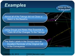 January 30, 2015 ©2006 Mercator Land
Almost all of the Takings did not Close or
Match to the Baseline.
Almost all of the Takings did not Close or
Match to the Baseline.
Examples Notes as Part
of the Group
Using Groups and Notes Was Essential to
Track All of the Changes To the Takings.
Using Groups and Notes Was Essential to
Track All of the Changes To the Takings.
The Static Labels in the Groups were an
Excellent Reminder of the Original Call
in the Conveyance.
The Static Labels in the Groups were an
Excellent Reminder of the Original Call
in the Conveyance.
 