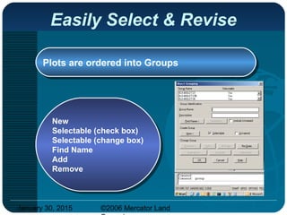 January 30, 2015 ©2006 Mercator Land
Easily Select & Revise
Plots are ordered into GroupsPlots are ordered into Groups
New
Selectable (check box)
Selectable (change box)
Find Name
Add
Remove
New
Selectable (check box)
Selectable (change box)
Find Name
Add
Remove
 