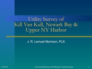 J R Lemuel Morrison, PLS Mercator Land Surveying 101/29/15
Utility Survey of
Kill Van Kull, Newark Bay &
Upper NY Harbor
J. R. Lemuel Morrison, PLS
 