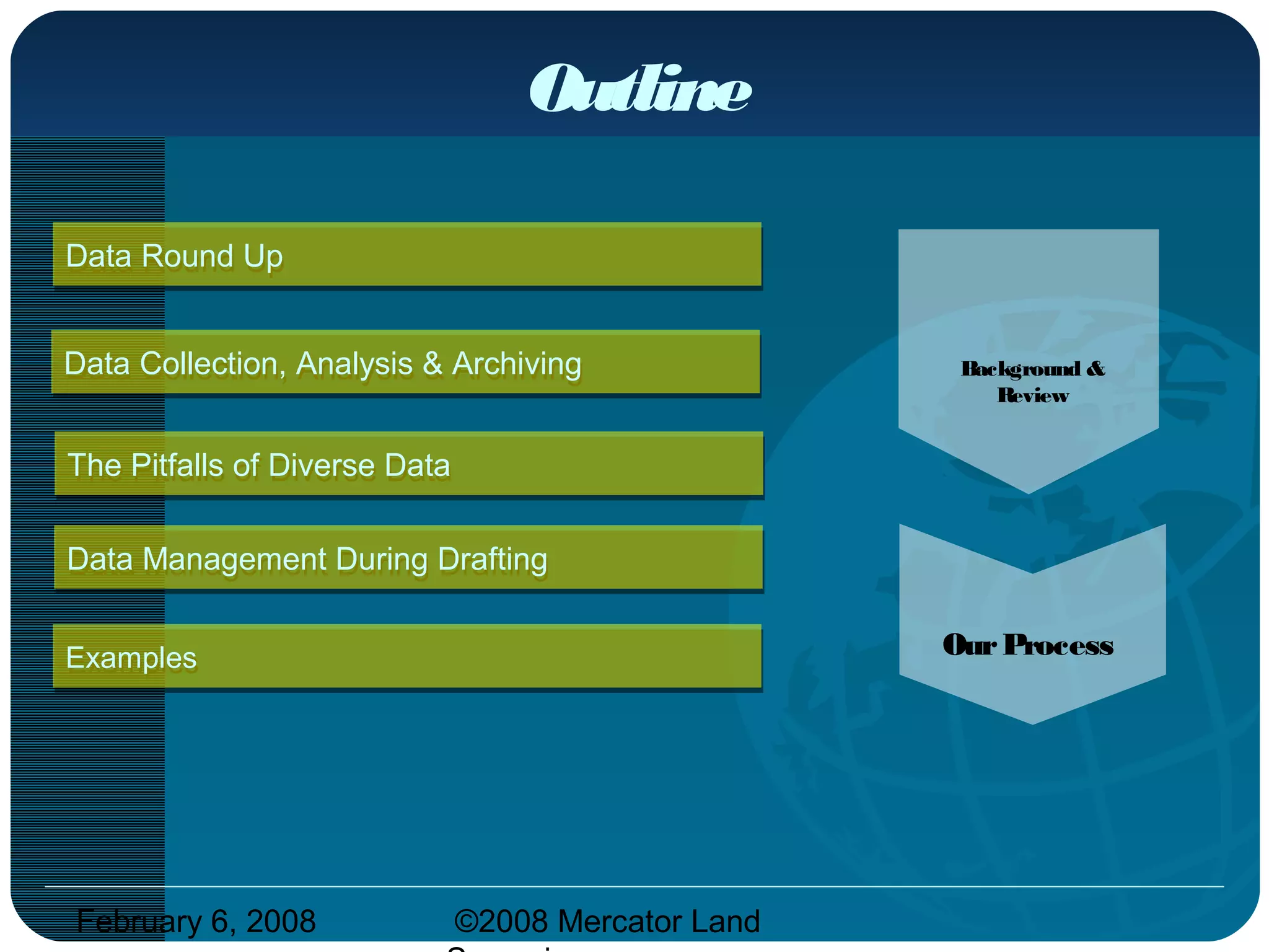 February 6, 2008 ©2008 Mercator Land
Data Management During DraftingData Management During Drafting
Outline
Data Round UpData Round Up
ExamplesExamples
The Pitfalls of Diverse DataThe Pitfalls of Diverse Data
Data Collection, Analysis & ArchivingData Collection, Analysis & Archiving Background &
Review
OurProcess
 