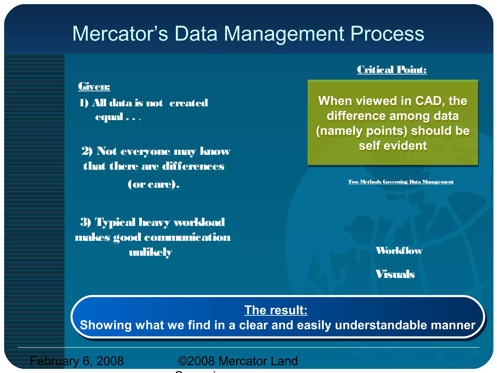 February 6, 2008 ©2008 Mercator Land
Mercator’s Data Management Process
Given:
1) All data is not created
equal . . .
2) Not everyone may know
that there are differences
(orcare).
3) Typical heavy workload
makes good communication
unlikely
When viewed in CAD, the
difference among data
(namely points) should be
self evident
When viewed in CAD, the
difference among data
(namely points) should be
self evident
Workflow
Visuals
The result:
Showing what we find in a clear and easily understandable manner
The result:
Showing what we find in a clear and easily understandable manner
Critical Point:
Two Methods Governing Data Management
 