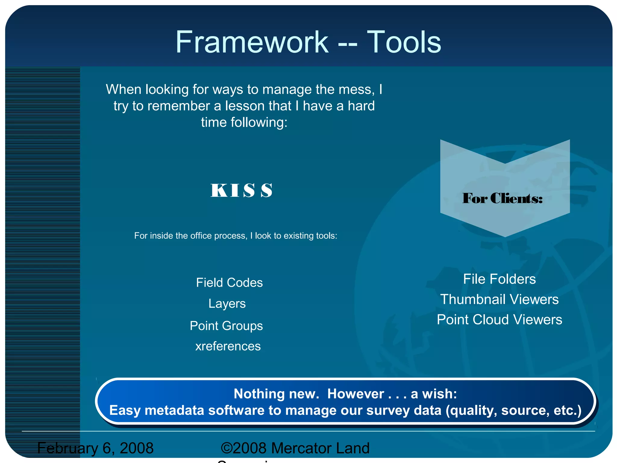 February 6, 2008 ©2008 Mercator Land
Framework -- Tools
When looking for ways to manage the mess, I
try to remember a lesson that I have a hard
time following:
KI S S
For inside the office process, I look to existing tools:
Field Codes
Layers
xreferences
Nothing new. However . . . a wish:
Easy metadata software to manage our survey data (quality, source, etc.)
Nothing new. However . . . a wish:
Easy metadata software to manage our survey data (quality, source, etc.)
Point Groups
ForClients:
File Folders
Thumbnail Viewers
Point Cloud Viewers
 
