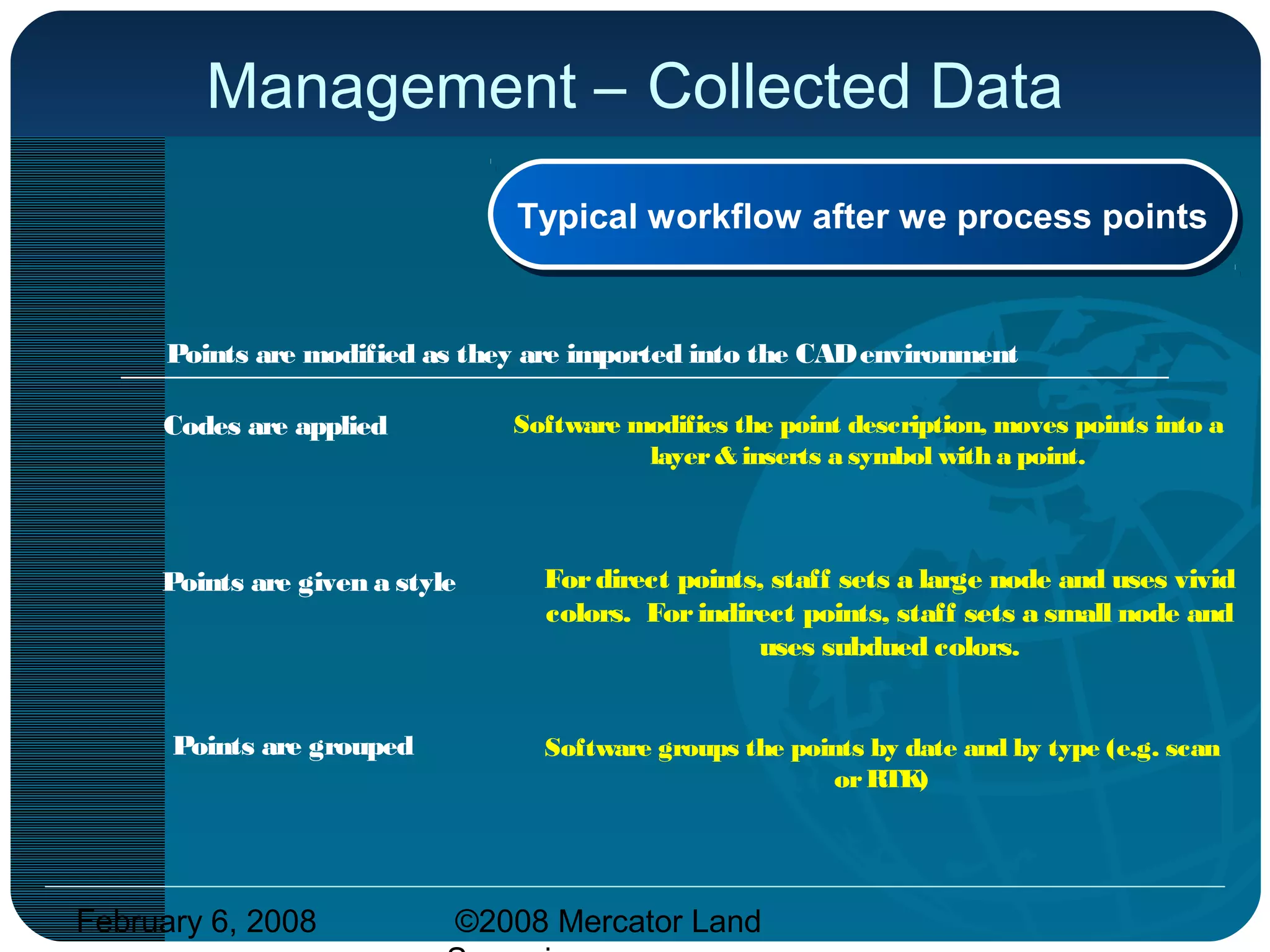 February 6, 2008 ©2008 Mercator Land
Management – Collected Data
Codes are applied
Points are given a style
Points are grouped
Points are modified as they are imported into the CADenvironment
Typical workflow after we process pointsTypical workflow after we process points
Software modifies the point description, moves points into a
layer& inserts a symbol with a point.
Fordirect points, staff sets a large node and uses vivid
colors. Forindirect points, staff sets a small node and
uses subdued colors.
Software groups the points by date and by type (e.g. scan
orRTK)
 