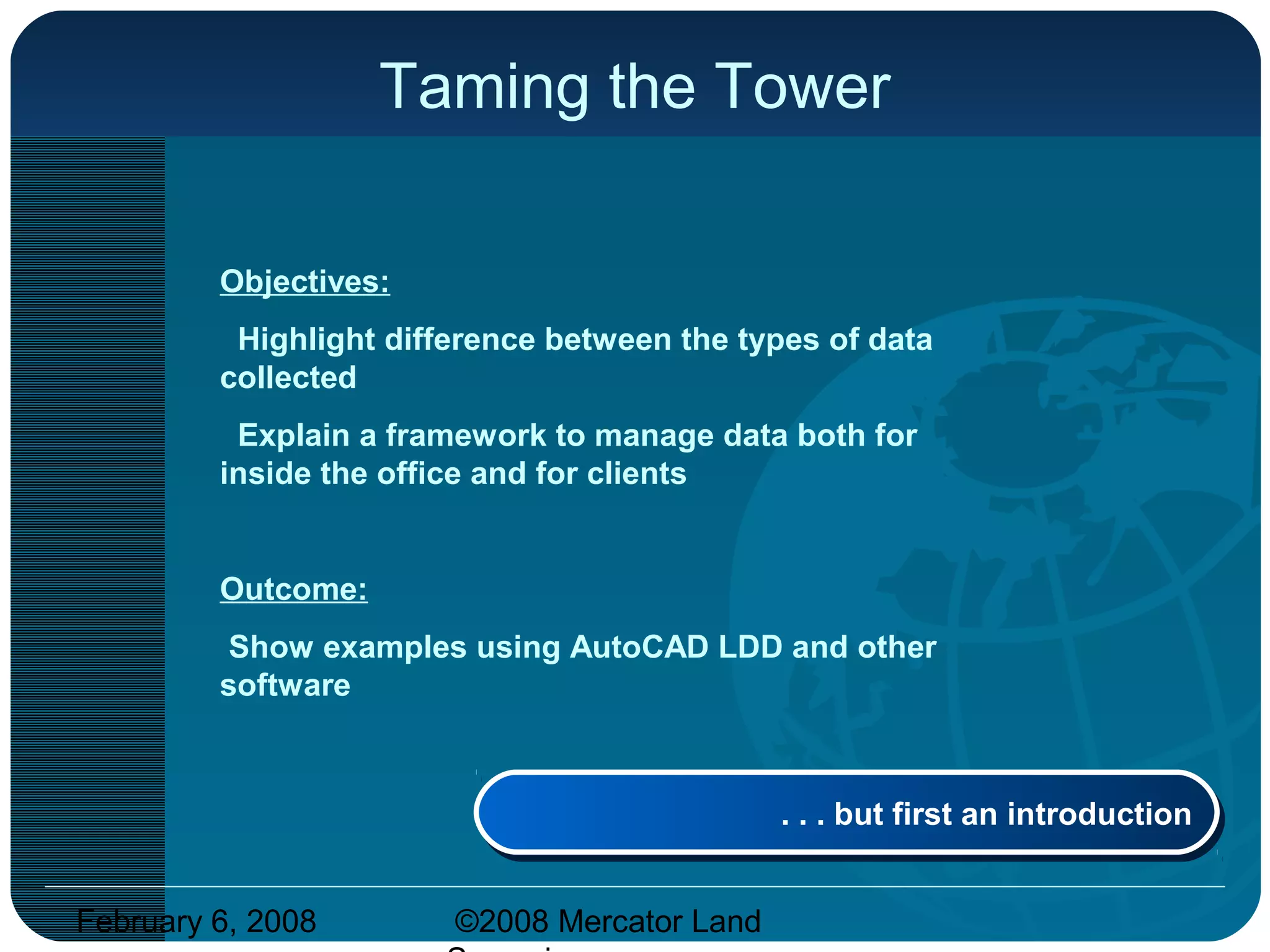 February 6, 2008 ©2008 Mercator Land
Taming the Tower
Objectives:
Highlight difference between the types of data
collected
Explain a framework to manage data both for
inside the office and for clients
Outcome:
Show examples using AutoCAD LDD and other
software
. . . but first an introduction. . . but first an introduction
 