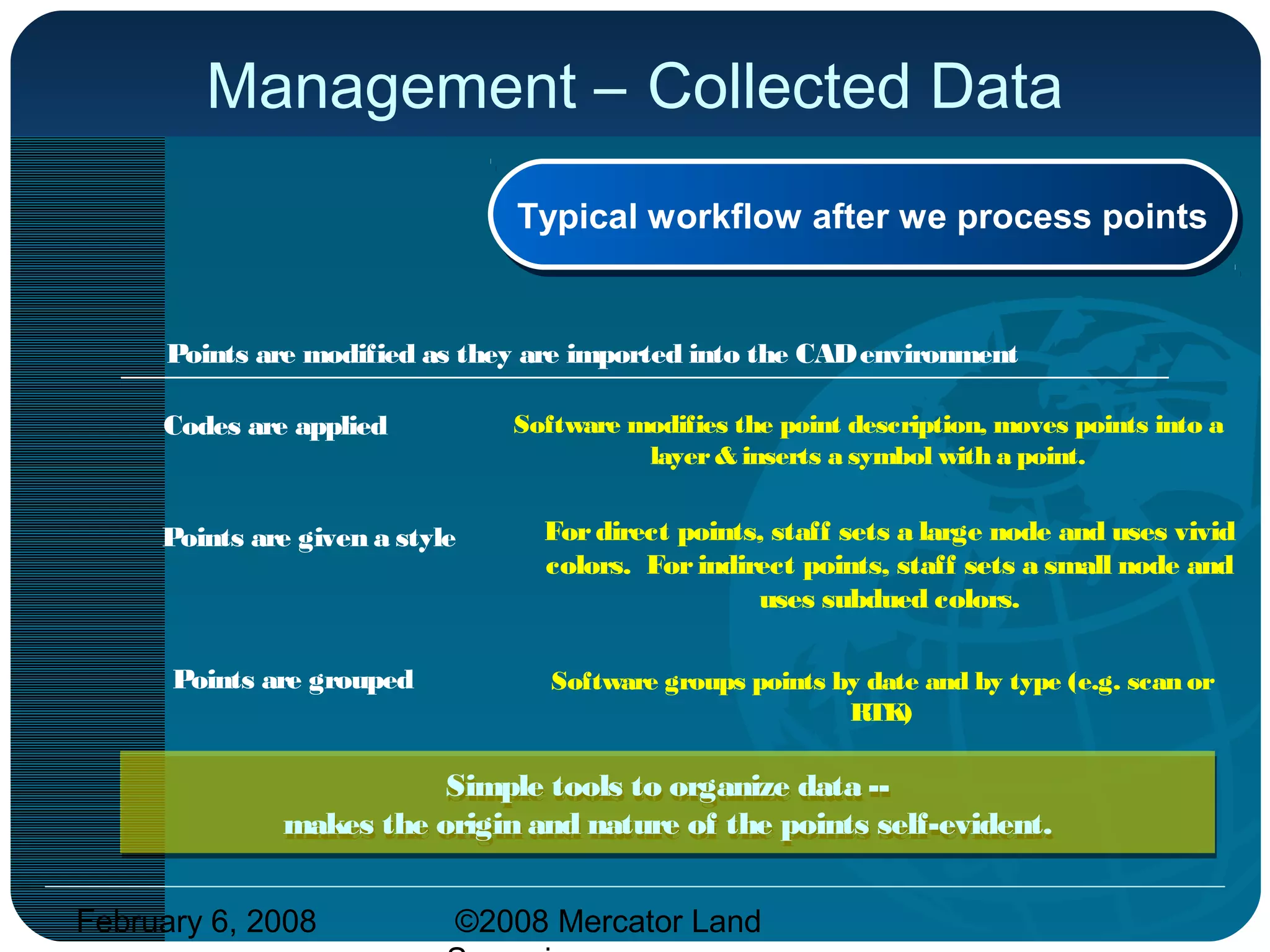February 6, 2008 ©2008 Mercator Land
Management – Collected Data
Codes are applied
Points are given a style
Points are grouped
Points are modified as they are imported into the CADenvironment
Typical workflow after we process pointsTypical workflow after we process points
Software modifies the point description, moves points into a
layer& inserts a symbol with a point.
Fordirect points, staff sets a large node and uses vivid
colors. Forindirect points, staff sets a small node and
uses subdued colors.
Software groups points by date and by type (e.g. scan or
RTK)
Simple tools to organize data --
makes the origin and nature of the points self-evident.
Simple tools to organize data --
makes the origin and nature of the points self-evident.
 