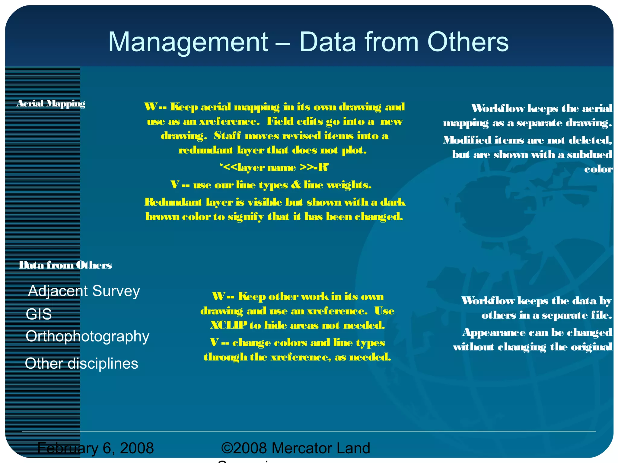 February 6, 2008 ©2008 Mercator Land
Management – Data from Others
Data fromOthers
Aerial Mapping W-- Keep aerial mapping in its own drawing and
use as an xreference. Field edits go into a new
drawing. Staff moves revised items into a
redundant layer that does not plot.
‘<<layer name >>-R’
V -- use ourline types & line weights.
Redundant layer is visible but shown with a dark
brown colorto signify that it has been changed.
Workflow keeps the aerial
mapping as a separate drawing.
Modified items are not deleted,
but are shown with a subdued
color
Adjacent Survey
GIS
Orthophotography
W-- Keep other workin its own
drawing and use an xreference. Use
XCLIPto hide areas not needed.
V -- change colors and line types
through the xreference, as needed.
Workflow keeps the data by
others in a separate file.
Appearance can be changed
without changing the original
Other disciplines
 
