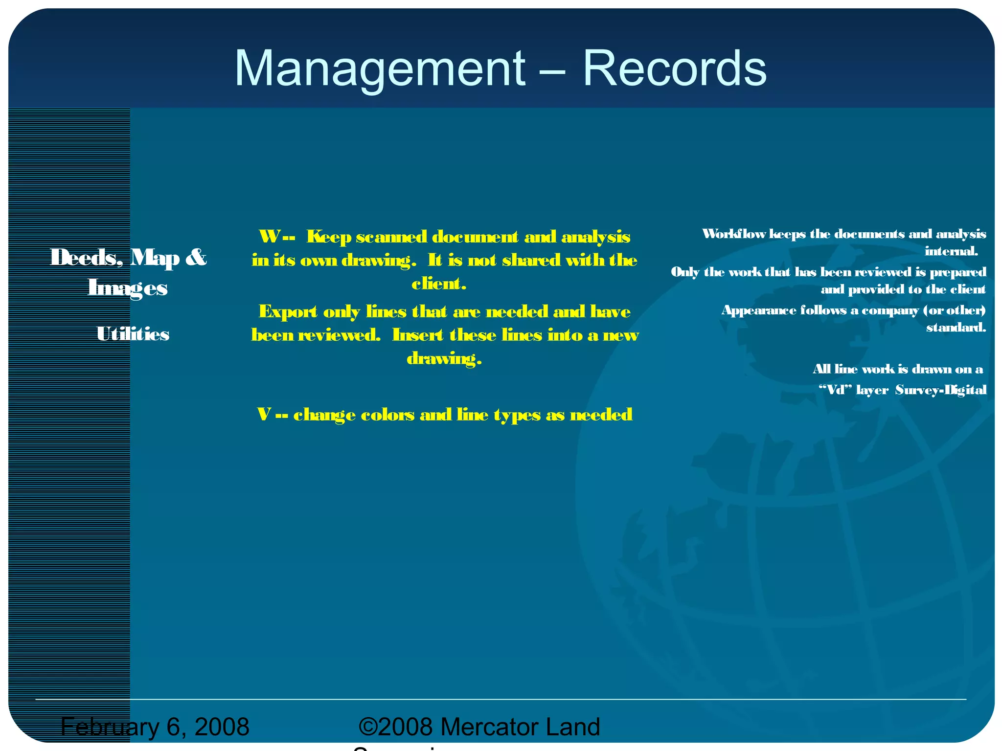 February 6, 2008 ©2008 Mercator Land
Management – Records
Deeds, Map &
Images
Utilities
W-- Keep scanned document and analysis
in its own drawing. It is not shared with the
client.
Export only lines that are needed and have
been reviewed. Insert these lines into a new
drawing.
V -- change colors and line types as needed
Workflow keeps the documents and analysis
internal.
Only the workthat has been reviewed is prepared
and provided to the client
Appearance follows a company (orother)
standard.
All line workis drawn on a
“Vd” layer Survey-Digital
 