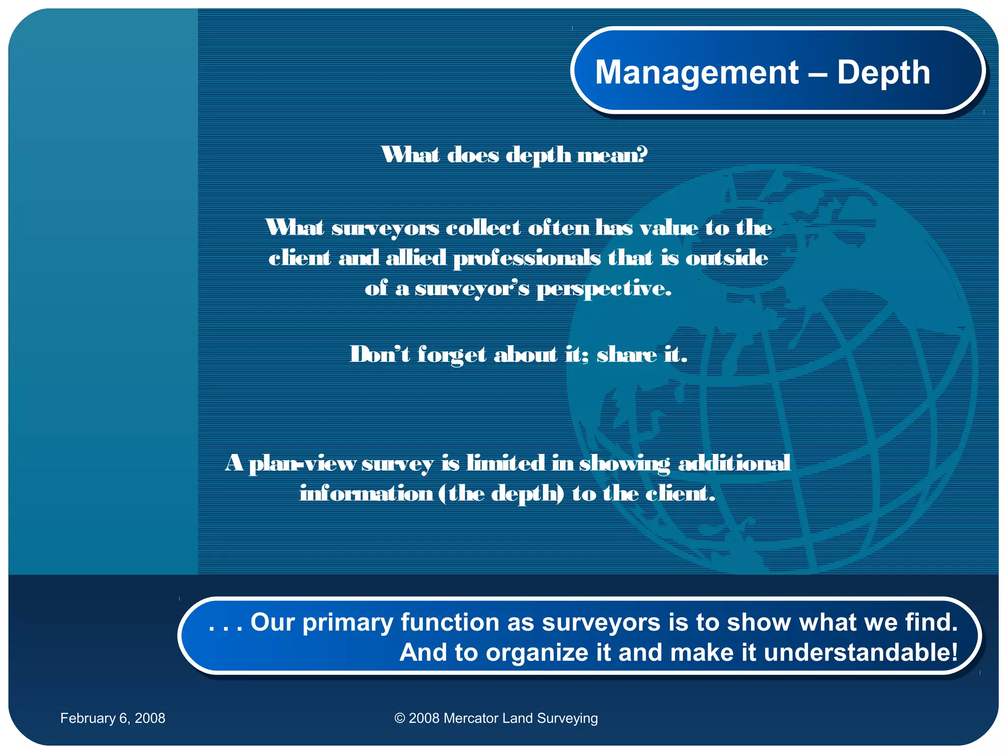 February 6, 2008 © 2008 Mercator Land Surveying
Management – DepthManagement – Depth
What does depth mean?
What surveyors collect often has value to the
client and allied professionals that is outside
of a surveyor’s perspective.
Don’t forget about it; share it.
A plan-view survey is limited in showing additional
information (the depth) to the client.
. . . Our primary function as surveyors is to show what we find.
And to organize it and make it understandable!
. . . Our primary function as surveyors is to show what we find.
And to organize it and make it understandable!
 