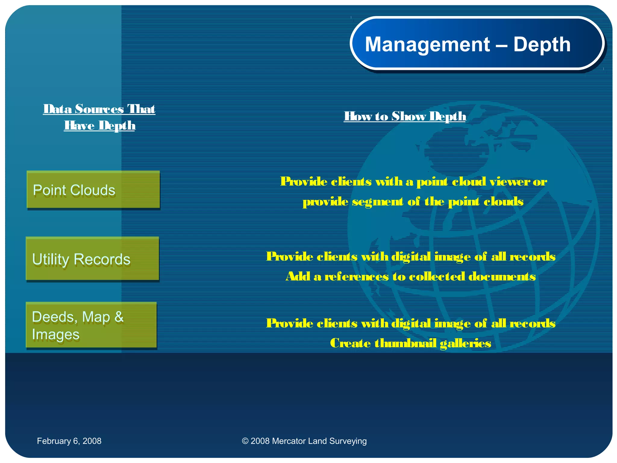 February 6, 2008 © 2008 Mercator Land Surveying
Management – DepthManagement – Depth
Point CloudsPoint Clouds
Utility RecordsUtility Records
Deeds, Map &
Images
Deeds, Map &
Images
Provide clients with a point cloud vieweror
provide segment of the point clouds
Provide clients with digital image of all records
Add a references to collected documents
Provide clients with digital image of all records
Create thumbnail galleries
Data Sources That
Have Depth
How to Show Depth
 