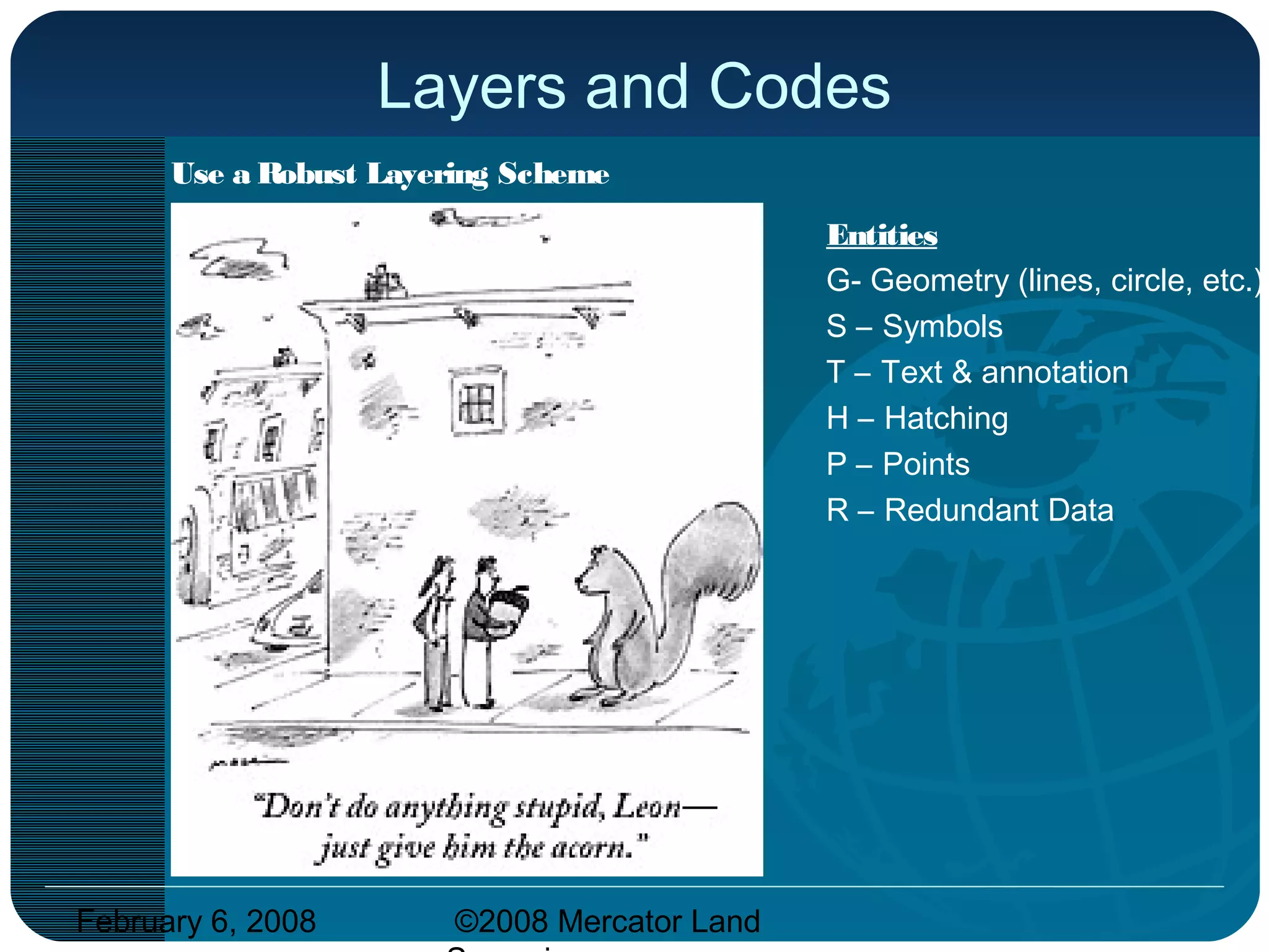 February 6, 2008 ©2008 Mercator Land
Layers and Codes
Use a Robust Layering Scheme
Use an existing framework such as:
Discipline -Majo r-Mino r-Ite m -Entity
V is the discipline for Survey
Vf = for direct measurement
Vd = digital and non-direct
Va = aerial mapping
Major – Road, Util, Site, etc.
Minor – Curb, Gas, Ground, etc.
Desc – MH, Valve, Depressed curb
Entities
G- Geometry (lines, circle, etc.)
S – Symbols
T – Text & annotation
H – Hatching
P – Points
R – Redundant Data
 
