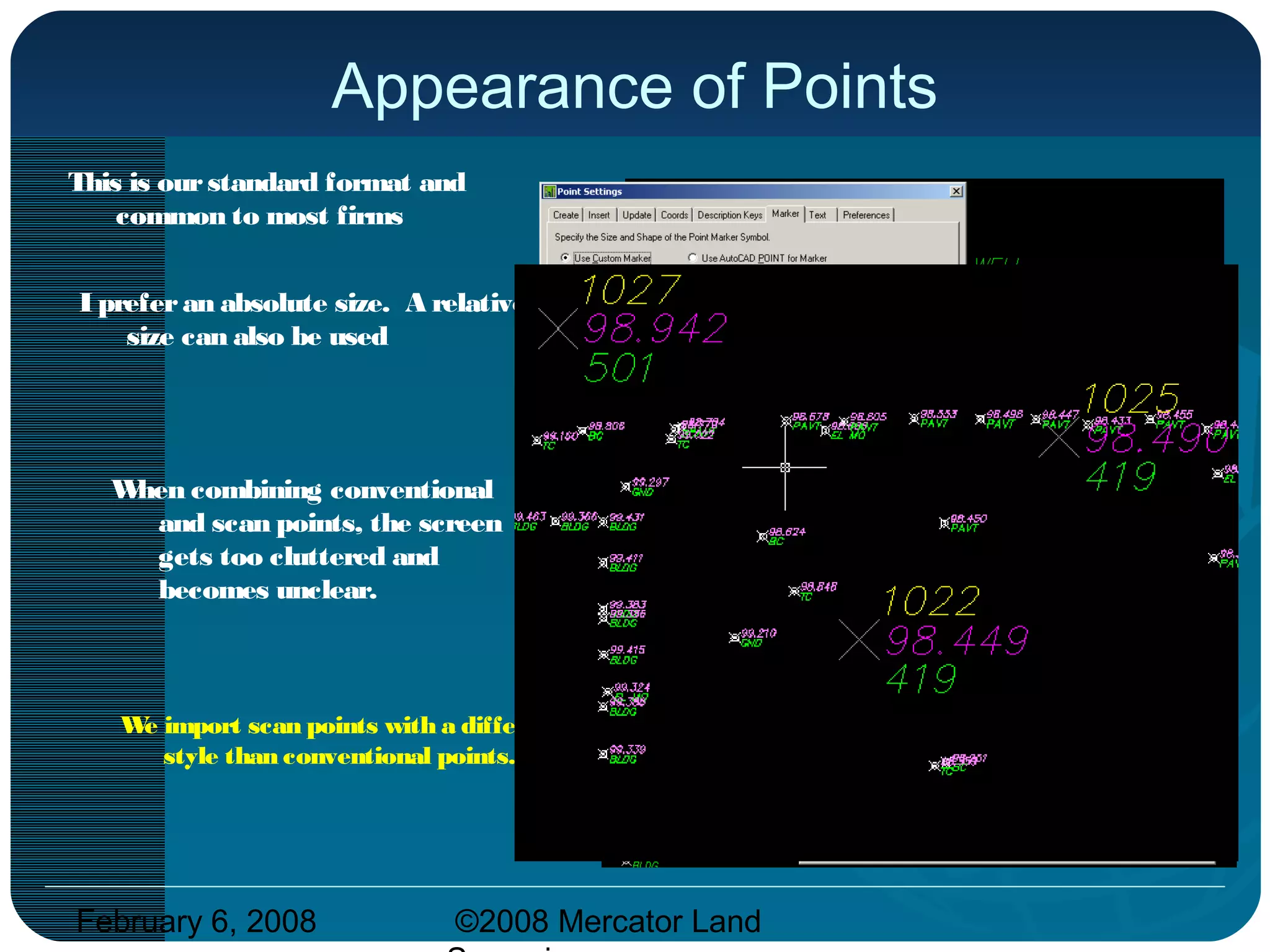 February 6, 2008 ©2008 Mercator Land
Appearance of Points
This is ourstandard format and
common to most firms
When combining conventional
and scan points, the screen
gets too cluttered and
becomes unclear.
We import scan points with a different
style than conventional points.
I preferan absolute size. A relative
size can also be used
 