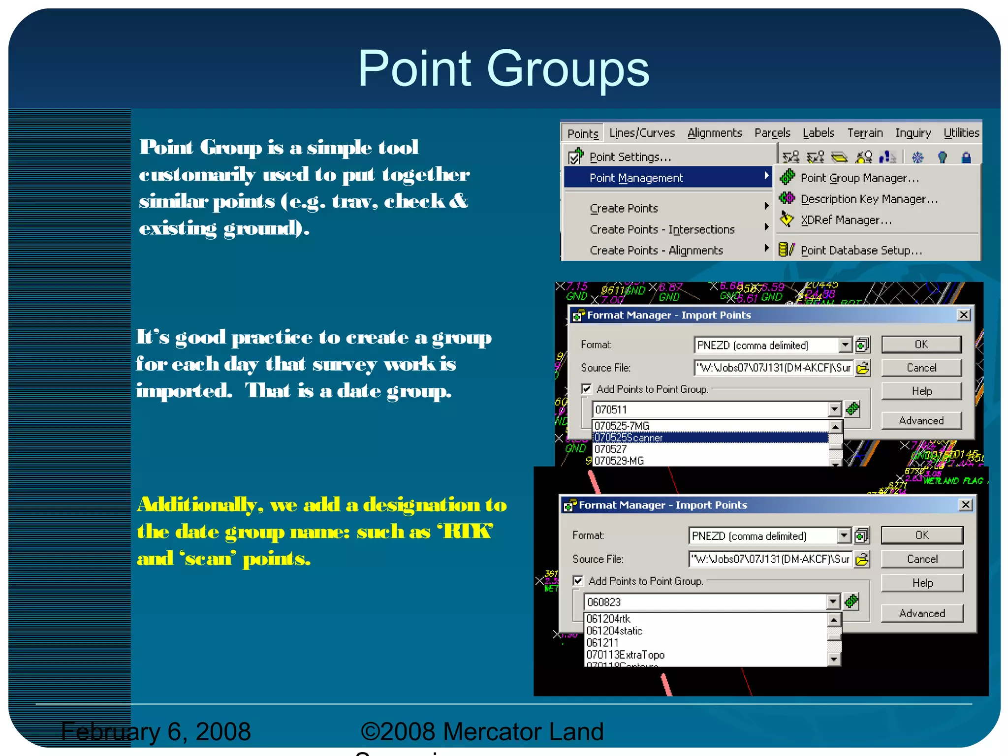 February 6, 2008 ©2008 Mercator Land
Point Groups
Point Group is a simple tool
customarily used to put together
similarpoints (e.g. trav, check&
existing ground).
It’s good practice to create a group
foreach day that survey workis
imported. That is a date group.
Additionally, we add a designation to
the date group name: such as ‘RTK’
and ‘scan’ points.
 