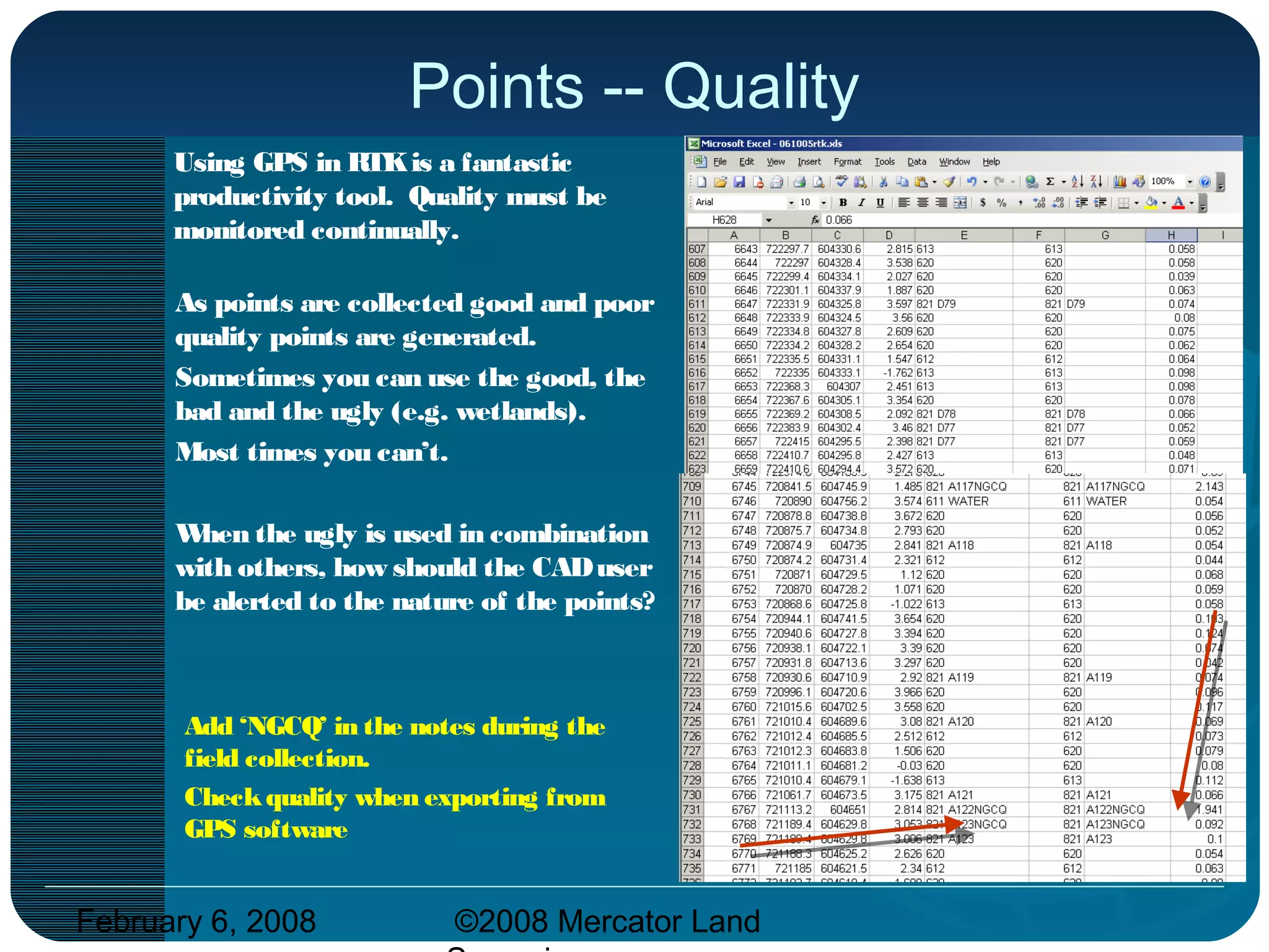 February 6, 2008 ©2008 Mercator Land
Points -- Quality
Using GPS in RTKis a fantastic
productivity tool. Quality must be
monitored continually.
As points are collected good and poor
quality points are generated.
Sometimes you can use the good, the
bad and the ugly (e.g. wetlands).
Most times you can’t.
When the ugly is used in combination
with others, how should the CADuser
be alerted to the nature of the points?
Add ‘NGCQ’ in the notes during the
field collection.
Checkquality when exporting from
GPS software
 