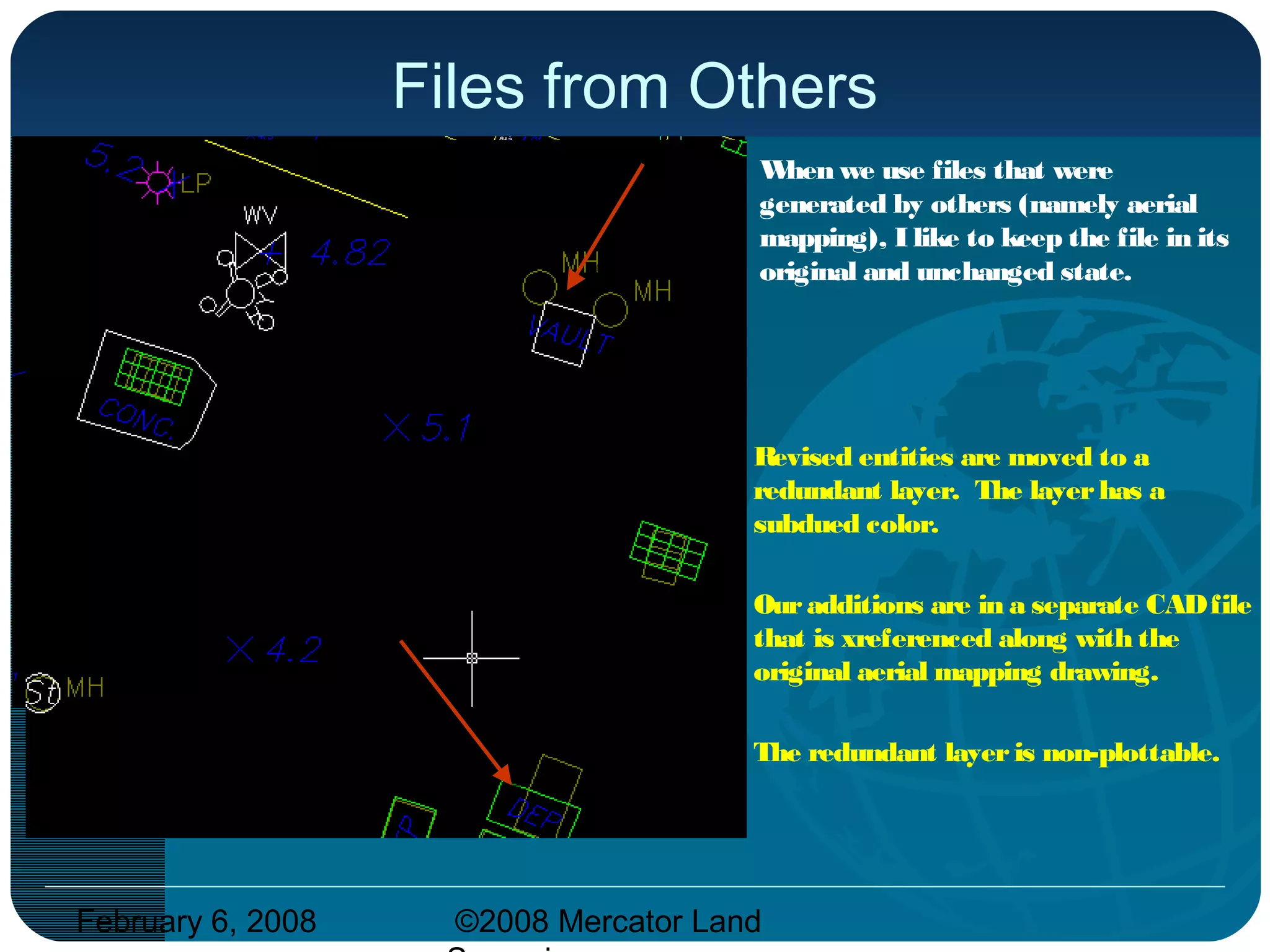 February 6, 2008 ©2008 Mercator Land
Files from Others
When we use files that were
generated by others (namely aerial
mapping), I like to keep the file in its
original and unchanged state.
Revised entities are moved to a
redundant layer. The layerhas a
subdued color.
Ouradditions are in a separate CADfile
that is xreferenced along with the
original aerial mapping drawing.
The redundant layeris non-plottable.
 