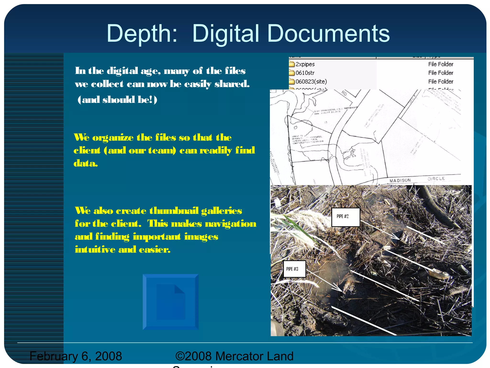 February 6, 2008 ©2008 Mercator Land
Depth: Digital Documents
In the digital age, many of the files
we collect can now be easily shared.
(and should be!)
We organize the files so that the
client (and ourteam) can readily find
data.
We also create thumbnail galleries
forthe client. This makes navigation
and finding important images
intuitive and easier.
 